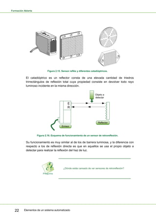 Formación Abierta
Elementos de un sistema automatizado
22
Figura 2.15. Sensor refléx y diferentes catadióptricos.
El catadióptrico es un reflector consta de una elevada cantidad de triedros
trirrectángulos de reflexión total cuya propiedad consiste en devolver todo rayo
luminoso incidente en la misma dirección.
E
R
Objeto a
detectar
Emisor
Reflector
Figura 2.16. Esquema de funcionamiento de un sensor de retroreflexión.
Su funcionamiento es muy similar al de los de barrera luminosa, y la diferencia con
respecto a los de reflexión directa es que en aquellos se usa el propio objeto a
detectar para realizar la reflexión del haz de luz.
¿Dónde estás cansado de ver sensores de retroreflexión?
 