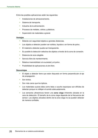 Formación Abierta
Elementos de un sistema automatizado
26
Entre las posibles aplicaciones están las siguientes:
ƒ Instalaciones de almacenamiento.
ƒ Sistema de transporte.
ƒ Industria de la alimentación.
ƒ Procesos de metales, vidrios y plásticos.
ƒ Supervisión de materiales a granel.
Ventajas
ƒ Detecta con seguridad objetos a grandes distancias.
ƒ Los objetos a detectar pueden ser solidos, liquidos o en forma de polvo.
ƒ El material a detectar puede ser transparente.
ƒ Es posible la detección selectiva de objetos a través de la zona de conexión.
ƒ Distancia de ecos elegible.
ƒ Servicio libre de mantenimiento.
ƒ Relativa insensibilidad a la suciedad y el polvo.
ƒ Posibiliddad de aplicaciones al aire libre.
Desventajas
ƒ El objeto a detectar tiene que estar dispuesto en forma perpendicular al eje
de propagación.
ƒ Son lentos.
ƒ Son más caros que los ópticos.
ƒ Los materiales suaves tales como telas o caucho esponjoso son difíciles de
detectar porque no reflejan el sonido adecuadamente.
ƒ Los sensores ultrasónicos tienen una zona ciega inherente ubicada en la
cara de detección. El tamaño de la zona ciega depende de la frecuencia del
sensor. Los objetos ubicados dentro de la zona ciega no se pueden detectar
de manera confiable.
 
