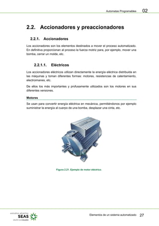 Automatas Programables
Elementos de un sistema automatizado 27
02
2.2. Accionadores y preaccionadores
2.2.1. Accionadores
Los accionadores son los elementos destinados a mover el proceso automatizado.
En definitiva proporcionan al proceso la fuerza motriz para, por ejemplo, mover una
bomba, cerrar un molde, etc.
2.2.1.1. Eléctricos
Los accionadores eléctricos utilizan directamente la energía eléctrica distribuida en
las máquinas y toman diferentes formas: motores, resistencias de calentamiento,
electroimanes, etc.
De ellos los más importantes y profusamente utilizados son los motores en sus
diferentes versiones.
Motores
Se usan para convertir energía eléctrica en mecánica, permitiéndonos por ejemplo
suministrar la energía al cuerpo de una bomba, desplazar una cinta, etc.
Figura 2.21. Ejemplo de motor eléctrico.
 