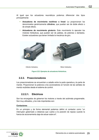 Automatas Programables
Elementos de un sistema automatizado 29
02
Al igual que los actuadores neumáticos podemos diferenciar dos tipos
principalmente:
ƒ Actuadores de movimiento rectilineo o lineal: Lo proporcionan los
denominados genéricamente cilindros, que pueden ser de doble efecto o
de simple efecto.
ƒ Actuadores de movimiento giratorio: Este movimiento lo ejecutan los
motores hidráulicos, que pueden ser de paletas, de pistones o dentados.
Existen actuadores que tienen limitada la mecánica de giro.
Cilindro hidráulico. Motor hidráulico.
Figura 2.23. Ejemplos de actuadores hidráulicos.
2.2.2. Preaccionadores
Los preaccionadores se encuentran a caballo entre la parte operativa y la parte de
mando. Proporcionan la potencia a los accionadores en función de las señales de
mando recibidas desde el sistema de control.
2.2.2.1. Eléctricos
Son los encargados de gobernar los motores a través del autómata programable.
Son muy utilizados, y los más importantes son:
Contactores
En un principio y de forma elemental podemos definir el contactor como “un
interruptor gobernado a distancia que vuelve a la posición de reposo cuando la
fuerza de accionamiento deja de actuar sobre el”.
 