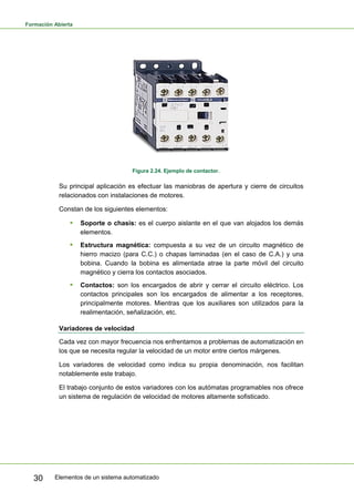 Formación Abierta
Elementos de un sistema automatizado
30
Figura 2.24. Ejemplo de contactor.
Su principal aplicación es efectuar las maniobras de apertura y cierre de circuitos
relacionados con instalaciones de motores.
Constan de los siguientes elementos:
ƒ Soporte o chasis: es el cuerpo aislante en el que van alojados los demás
elementos.
ƒ Estructura magnética: compuesta a su vez de un circuito magnético de
hierro macizo (para C.C.) o chapas laminadas (en el caso de C.A.) y una
bobina. Cuando la bobina es alimentada atrae la parte móvil del circuito
magnético y cierra los contactos asociados.
ƒ Contactos: son los encargados de abrir y cerrar el circuito eléctrico. Los
contactos principales son los encargados de alimentar a los receptores,
principalmente motores. Mientras que los auxiliares son utilizados para la
realimentación, señalización, etc.
Variadores de velocidad
Cada vez con mayor frecuencia nos enfrentamos a problemas de automatización en
los que se necesita regular la velocidad de un motor entre ciertos márgenes.
Los variadores de velocidad como indica su propia denominación, nos facilitan
notablemente este trabajo.
El trabajo conjunto de estos variadores con los autómatas programables nos ofrece
un sistema de regulación de velocidad de motores altamente sofisticado.
 