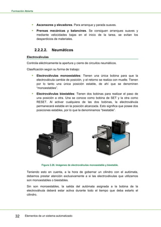 Formación Abierta
Elementos de un sistema automatizado
32
ƒ Ascensores y elevadores. Para arranque y parada suaves.
ƒ Prensas mecánicas y balancines. Se consiguen arranques suaves y
mediante velocidades bajas en el inicio de la tarea, se evitan los
desperdicios de materiales.
2.2.2.2. Neumáticos
Electroválvulas
Controla eléctricamente la apertura y cierre de circuitos neumáticos.
Clasificación según su forma de trabajo:
ƒ Electroválvulas monoestables: Tienen una única bobina para que la
electroválvula cambie de posición, y el retorno se realiza con muelle. Tienen
por lo tanto una única posición estable, de ahí que se denominen
“monoestables”.
ƒ Electroválvulas biestables: Tienen dos bobinas para realizar el paso de
una posición a otra. Una se conoce como bobina de SET y la otra como
RESET. Al activar cualquiera de las dos bobinas, la electroválvula
permanecerá estable en la posición alcanzada. Esto significa que posee dos
posiciones estables, por lo que la denominamos “biestable”.
Figura 2.26. Imágenes de electroválvulas monoestable y biestable.
Teniendo esto en cuenta, a la hora de gobernar un cilindro con el autómata,
debemos prestar atención exclusivamente a si las electroválvulas que utilizamos
son monoestables o biestables.
Sin son monoestables, la salida del autómata asignada a la bobina de la
electroválvula deberá estar activa durante todo el tiempo que deba estarlo el
cilindro.
 