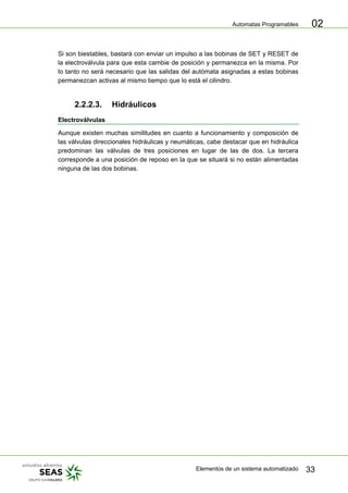 Automatas Programables
Elementos de un sistema automatizado 33
02
Si son biestables, bastará con enviar un impulso a las bobinas de SET y RESET de
la electroválvula para que esta cambie de posición y permanezca en la misma. Por
lo tanto no será necesario que las salidas del autómata asignadas a estas bobinas
permanezcan activas al mismo tiempo que lo está el cilindro.
2.2.2.3. Hidráulicos
Electroválvulas
Aunque existen muchas similitudes en cuanto a funcionamiento y composición de
las válvulas direccionales hidráulicas y neumáticas, cabe destacar que en hidráulica
predominan las válvulas de tres posiciones en lugar de las de dos. La tercera
corresponde a una posición de reposo en la que se situará si no están alimentadas
ninguna de las dos bobinas.
 