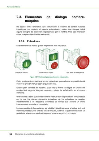 Formación Abierta
Elementos de un sistema automatizado
34
2.3. Elementos de diálogo hombre-
máquina
De alguna forma tendremos que comunicarle al sistema de control nuestras
intenciones con respecto al sistema automatizado, puesto que siempre habrá
alguna consigna de operación proporcionada por el hombre. Para este menester
existe una gran diversidad de elementos:
2.3.1. Pulsadores
Es el elemento de mando que se emplea con más frecuencia.
Simple de marcha. Doble marcha + paro. Tipo “seta” de emergencia.
Figura 2.27. Distintos tipos de pulsadores industriales.
Están provistos de contactos de acción instantánea que vuelven a su posición inicial
cuando la presión manual sobre el pulsador cesa.
Existen gran variedad de modelos, cuyo color y forma se elegirá en función del
empleo final. Algunos integran contactos y piloto de señalización en el mismo
elemento.
Una variante a estos pulsadores bastante habitual son los pulsadores temporizados
en los que los mismos elementos actuadores de los pulsadores se acoplan
indistintamente a un dispositivo neumático de tiempo que acciona un micro
interruptor con un contacto conmutado.
La conmutación de los contactos se efectúa instantáneamente al actuar sobre el
elemento pulsador, pero una vez cesa el impulso, vuelve a su posición inicial con un
periodo de retardo que puede ser regulado entre un segundo y un minuto.
 