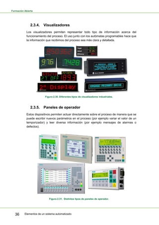 Formación Abierta
Elementos de un sistema automatizado
36
2.3.4. Visualizadores
Los visualizadores permiten representar todo tipo de información acerca del
funcionamiento del proceso. El uso junto con los autómatas programables hace que
la información que recibimos del proceso sea más clara y detallada.
Figura 2.30. Diferentes tipos de visualizadores industriales.
2.3.5. Paneles de operador
Estos dispositivos permiten actuar directamente sobre el proceso de manera que se
puede escribir nuevos parámetros en el proceso (por ejemplo variar el valor de un
temporizador) y leer diversa información (por ejemplo mensajes de alarmas o
defectos).
Figura 2.31. Distintos tipos de paneles de operador.
 