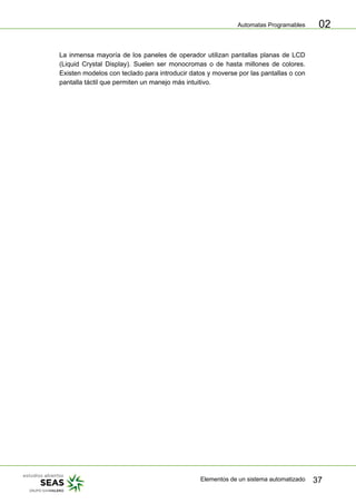 Automatas Programables
Elementos de un sistema automatizado 37
02
La inmensa mayoría de los paneles de operador utilizan pantallas planas de LCD
(Liquid Crystal Display). Suelen ser monocromas o de hasta millones de colores.
Existen modelos con teclado para introducir datos y moverse por las pantallas o con
pantalla táctil que permiten un manejo más intuitivo.
 