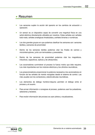 Automatas Programables
Elementos de un sistema automatizado 39
02
• Resumen
• Los sensores suplen la acción del operario en los cambios de actuación u
operación.
• Un sensor es un dispositivo capaz de convertir una magnitud física en una
señal eléctrica directamente utilizable por nosotros. Estas señales son señales
todo-nada, señales analógicas linealizadas y señales binarias o numéricas.
• Los dos grandes grupos en que podemos clasificar los sensores son: sensores
táctiles y sensores de proximidad.
• Dentro de los sensores táctiles podemos citar los finales de carrera y
microinterruptores, junto con termostatos y presostatos.
• Dentro de los sensores de proximidad podemos citar los magnéticos,
inductivos, capacitivos, ópticos y de ultrasonidos.
• Los accionadores suministran al proceso la fuerza motriz que éste requiere.
Los más importantes son los motores eléctricos y los cilindros neumáticos.
• Los preaccionadores proporcionan la potencia necesaria a los accionadores en
función de las señales de mando recogidas desde el sistema de control. Las
más usuales son los contactores y electroválvulas neumáticas.
• Los elementos de diálogo hombre-máquina permiten el diálogo entre el
proceso y el usuario.
• Para enviar información o consignas al proceso, podemos usar los pulsadores,
selectores y teclados.
• Para recibir información del proceso se usan pilotos y visualizadores.
 