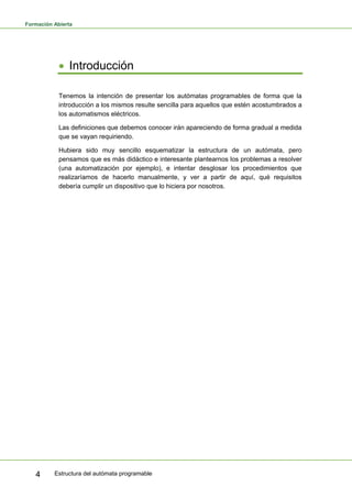 Formación Abierta
Estructura del autómata programable
4
• Introducción
Tenemos la intención de presentar los autómatas programables de forma que la
introducción a los mismos resulte sencilla para aquellos que estén acostumbrados a
los automatismos eléctricos.
Las definiciones que debemos conocer irán apareciendo de forma gradual a medida
que se vayan requiriendo.
Hubiera sido muy sencillo esquematizar la estructura de un autómata, pero
pensamos que es más didáctico e interesante plantearnos los problemas a resolver
(una automatización por ejemplo), e intentar desglosar los procedimientos que
realizaríamos de hacerlo manualmente, y ver a partir de aquí, qué requisitos
debería cumplir un dispositivo que lo hiciera por nosotros.
 
