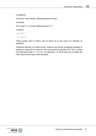 Autómatas Programables
Estructura del autómata programable 7
03
La segunda:
Cuando S1 esté activado, deberá activarse el motor.
La tercera:
Si S1 está a “1”, el motor deberá ponerse a “1”.
La última:
U E 124.1
= A 124.0
Todas quieren decir lo mismo, pero la última es la única que va a entender un
autómata.
Prestando atención a la última forma, veremos que hemos conseguido expresar la
puesta en marcha de un motor en dos instrucciones; la primera (U E 124.1), evalúa
si el interruptor está a “1” ó a “0”, y la segunda (= A 124.0) hace que el estado del
motor sea el mismo que el del interruptor.
 