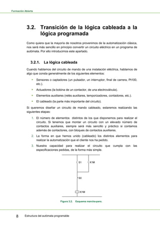 Formación Abierta
Estructura del autómata programable
8
3.2. Transición de la lógica cableada a la
lógica programada
Como quiera que la mayoría de nosotros provenimos de la automatización clásica,
nos será más sencillo en principio convertir un circuito eléctrico en un programa de
autómata. Por ello introducimos este apartado.
3.2.1. La lógica cableada
Cuando hablamos del circuito de mando de una instalación eléctrica, hablamos de
algo que consta generalmente de los siguientes elementos:
ƒ Sensores o captadores (un pulsador, un interruptor, final de carrera, Pt100,
etc.).
ƒ Actuadores (la bobina de un contactor, de una electroválvula).
ƒ Elementos auxiliares (relés auxiliares, temporizadores, contadores, etc.).
ƒ El cableado (la parte más importante del circuito).
Si queremos diseñar un circuito de mando cableado, estaremos realizando las
siguientes etapas:
1. El número de elementos distintos de los que disponemos para realizar el
circuito. Si tenemos que montar un circuito con un elevado número de
contactos auxiliares, siempre será más sencillo y práctico si contamos
además de contactores, con bloques de contactos auxiliares.
2. La forma en que hemos unido (cableado) los distintos elementos para
realizar la automatización que el cliente nos ha pedido.
3. Nuestra capacidad para realizar el circuito que cumpla con las
especificaciones pedidas, de la forma más simple.
Figura 3.2. Esquema marcha-paro.
 
