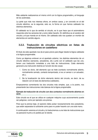 Autómatas Programables
Estructura del autómata programable 9
03
Más adelante realizaremos el mismo símil con la lógica programable y el lenguaje
de los autómatas.
La parte que más nos interesa ahora, en ambos casos, y en concreto en el del
circuito eléctrico, es la segunda, esto es, la forma en que hemos cableado los
distintos elementos.
El cableado es lo que da sentido al circuito, es lo que hace que el automatismo
responda ante los sensores tal y como debe hacerlo. En definitiva es el cerebro del
circuito y el que manda en el mismo. Sin cableado sólo nos quedan un montón de
elementos sin sentido alguno.
3.2.2. Traducción de circuitos eléctricos en listas de
instrucciones en castellano
El título de este apartado nos da el paso previo para llegar desde la lógica cableada
a la lógica programable.
Como ya dejamos entrever en el apartado anterior, los distintos elementos de un
circuito eléctrico (sensores, actuadores, etc.) junto con el cableado que las une,
tienen una traducción inmediata a una lista de instrucciones. Cada elemento
generará una instrucción distinta en función de dos cosas:
1. Como es obvio, del elemento que se trate (contacto normalmente abierto,
normalmente cerrado, contacto temporizado, si es un sensor o un actuador,
etc.).
2. De la localización de dicho elemento dentro del circuito, es decir, de su
relación con el resto de elementos (cableado).
Empezaremos comentando los dos circuitos más simples, que, a la postre, nos
presentarán las instrucciones más básicas de la lógica programable.
Ejemplo de traducción de circuito con dos contactos normalmente abiertos en
serie
Este circuito es el que se utiliza en cualquier máquina cuyo accionamiento puede
ser peligroso, como por ejemplo una prensa.
Para que la prensa baje, el operario debe pulsar necesariamente dos pulsadores,
que están separados lo suficiente como para no poder hacerlo con una sola mano.
A continuación veremos el circuito y lo traduciremos a una lista de instrucciones que
se parecerá mucho a lo pedido por el cliente.
 