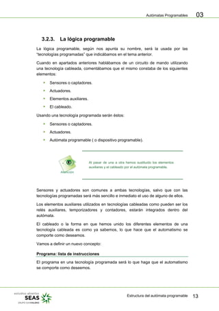 Autómatas Programables
Estructura del autómata programable 13
03
3.2.3. La lógica programable
La lógica programable, según nos apunta su nombre, será la usada por las
“tecnologías programadas” que indicábamos en el tema anterior.
Cuando en apartados anteriores hablábamos de un circuito de mando utilizando
una tecnología cableada, comentábamos que el mismo constaba de los siguientes
elementos:
ƒ Sensores o captadores.
ƒ Actuadores.
ƒ Elementos auxiliares.
ƒ El cableado.
Usando una tecnología programada serán éstos:
ƒ Sensores o captadores.
ƒ Actuadores.
ƒ Autómata programable ( o dispositivo programable).
Al pasar de una a otra hemos sustituido los elementos
auxiliares y el cableado por el autómata programable.
Sensores y actuadores son comunes a ambas tecnologías, salvo que con las
tecnologías programadas será más sencillo e inmediato el uso de alguno de ellos.
Los elementos auxiliares utilizados en tecnologías cableadas como pueden ser los
relés auxiliares, temporizadores y contadores, estarán integrados dentro del
autómata.
El cableado o la forma en que hemos unido los diferentes elementos de una
tecnología cableada es como ya sabemos, lo que hace que el automatismo se
comporte como deseamos.
Vamos a definir un nuevo concepto:
Programa: lista de instrucciones
El programa en una tecnología programada será lo que haga que el automatismo
se comporte como deseemos.
 