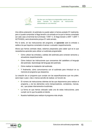 Autómatas Programables
Estructura del autómata programable 15
03
Se dice que una lógica es programable cuando para que
actúe, necesita la ejecución de instrucciones
almacenadas en una memoria”.
Una última aclaración: el autómata no puede saber si hemos pulsado S1 realmente,
pero sí puede comprobar si llega tensión a la entrada en la que lo hemos conectado
(en este caso al terminal de la Entrada 1 ENT 1). Si llega tensión a ENT 1 (ENT 1
ACTIVADA), será obviamente porque S1 está cerrado.
Por lo tanto, en las instrucciones del programa, el operando será la entrada o
salida a la que hayamos conectado el sensor o actuador respectivamente.
Ahora que hemos centrado ideas, estamos preparados para saber qué es lo que
necesitamos aprender para utilizar un autómata programable:
ƒ Cómo utilizar las entradas y salidas del autómata para conectar sensores y
actuadores respectivamente.
ƒ Cómo traducir las instrucciones que conocemos del castellano al lenguaje
del autómata. Aprendizaje del lenguaje del autómata.
ƒ Cómo realizar la instalación del autómata.
ƒ Y finalmente, cómo comunicarnos con el autómata para introducir en su
memoria el programa que deseamos.
La creación de un programa que cumpla con las especificaciones que nos piden,
será mejor o peor, más o menos sencillo de realizar, en función de:
ƒ El número de instrucciones distintas de las que disponemos para realizar el
programa, y de los elementos como temporizadores, contadores, marcas,
etc., que posee internamente el autómata.
ƒ La forma en que hemos colocado cada una de estas instrucciones, para
cumplir con lo que ha pedido el cliente.
ƒ Nuestra habilidad para realizar el programa más simple.
 
