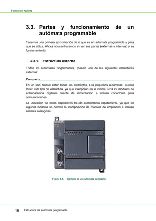 Formación Abierta
Estructura del autómata programable
16
3.3. Partes y funcionamiento de un
autómata programable
Tenemos una primera aproximación de lo que es un autómata programable y para
que se utiliza. Ahora nos centraremos en ver sus partes (externas e internas) y su
funcionamiento.
3.3.1. Estructura externa
Todos los autómatas programables, poseen una de las siguientes estructuras
externas:
Compacta
En un solo bloque están todos los elementos. Los pequeños autómatas suelen
tener este tipo de estructura, ya que incorporan en la misma CPU los módulos de
entrada/salida digitales, fuente de alimentación e incluso conectores para
comunicaciones.
La utilización de estos dispositivos ha ido aumentando rápidamente, ya que en
algunos modelos se permite la incorporación de módulos de ampliación e incluso
señales analógicas.
Figura 3.7. Ejemplo de un autómata compacto.
 