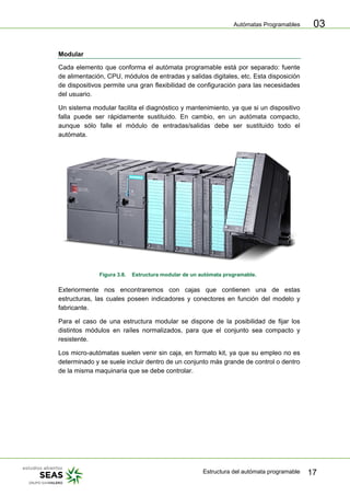 Autómatas Programables
Estructura del autómata programable 17
03
Modular
Cada elemento que conforma el autómata programable está por separado: fuente
de alimentación, CPU, módulos de entradas y salidas digitales, etc. Esta disposición
de dispositivos permite una gran flexibilidad de configuración para las necesidades
del usuario.
Un sistema modular facilita el diagnóstico y mantenimiento, ya que si un dispositivo
falla puede ser rápidamente sustituido. En cambio, en un autómata compacto,
aunque sólo falle el módulo de entradas/salidas debe ser sustituido todo el
autómata.
Figura 3.8. Estructura modular de un autómata programable.
Exteriormente nos encontraremos con cajas que contienen una de estas
estructuras, las cuales poseen indicadores y conectores en función del modelo y
fabricante.
Para el caso de una estructura modular se dispone de la posibilidad de fijar los
distintos módulos en raíles normalizados, para que el conjunto sea compacto y
resistente.
Los micro-autómatas suelen venir sin caja, en formato kit, ya que su empleo no es
determinado y se suele incluir dentro de un conjunto más grande de control o dentro
de la misma maquinaria que se debe controlar.
 