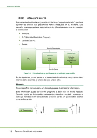 Formación Abierta
Estructura del autómata programable
18
3.3.2. Estructura interna
Internamente el autómata programable contiene un “pequeño ordenador” que hace
ejecutar las órdenes que previamente hemos introducido en su memoria. Este
pequeño ordenador contiene esencialmente las diferentes partes que se muestran
a continuación:
ƒ Memoria.
ƒ C.P.U (Unidad Central de Proceso).
ƒ Unidades de I/O.
ƒ Buses.
CPU
Memoria
RAM
ROM
Dispositivo I/O
Entradas
Salida
Programadora
Etc.
Bus de Direcciones
Bus de Datos
Figura 3.9. Estructura interna por bloques de un autómata programable.
En los siguientes puntos vamos a ir presentando los distintos componentes tanto
internos como externos, la función de cada uno de ellos.
Memoria
Podemos definir memoria como un dispositivo capaz de almacenar información.
Esta información puede ser nuestro programa o datos que el mismo necesita.
También puede ser información transparente a nosotros, es decir, programas y
datos ya incluidos dentro del autómata, y usados por él, sin que nosotros seamos
conscientes de ello.
 