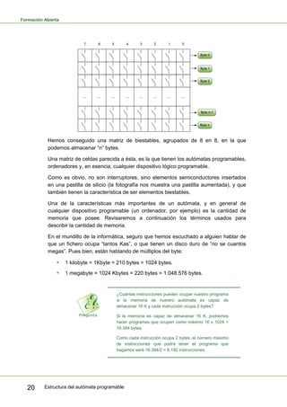 Formación Abierta
Estructura del autómata programable
20
Hemos conseguido una matriz de biestables, agrupados de 8 en 8, en la que
podemos almacenar “n” bytes.
Una matriz de celdas parecida a ésta, es la que tienen los autómatas programables,
ordenadores y, en esencia, cualquier dispositivo lógico programable.
Como es obvio, no son interruptores, sino elementos semiconductores insertados
en una pastilla de silicio (la fotografía nos muestra una pastilla aumentada), y que
también tienen la característica de ser elementos biestables.
Una de la características más importantes de un autómata, y en general de
cualquier dispositivo programable (un ordenador, por ejemplo) es la cantidad de
memoria que posee. Revisaremos a continuación los términos usados para
describir la cantidad de memoria.
En el mundillo de la informática, seguro que hemos escuchado a alguien hablar de
que un fichero ocupa “tantos Kas”, o que tienen un disco duro de “no se cuantos
megas”. Pues bien, están hablando de múltiplos del byte:
ƒ 1 kilobyte = 1Kbyte = 210 bytes = 1024 bytes.
ƒ 1 megabyte = 1024 Kbytes = 220 bytes = 1.048.576 bytes.
¿Cuántas instrucciones pueden ocupar nuestro programa
si la memoria de nuestro autómata es capaz de
almacenar 16 K y cada instrucción ocupa 2 bytes?
Si la memoria es capaz de almacenar 16 K, podremos
hacer programas que ocupen como máximo 16 x 1024 =
16.384 bytes.
Como cada instrucción ocupa 2 bytes, el número máximo
de instrucciones que podrá tener el programa que
hagamos será 16.384/2 = 8.192 instrucciones.
 