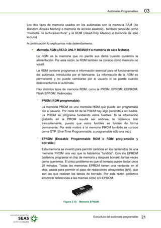 Autómatas Programables
Estructura del autómata programable 21
03
Los dos tipos de memoria usados en los autómatas son la memoria RAM (de
Random Access Memory o memoria de acceso aleatorio), también conocida como
“memoria de lectura/escritura” y la ROM (Read-Only Memory o memoria de sólo
lectura).
A continuación lo explicamos más detenidamente:
ƒ Memoria ROM (READ ONLY MEMORY o memoria de sólo lectura).
La ROM es la memoria que no pierde sus datos cuando quitamos la
alimentación. Por esta razón, la ROM también se conoce como memoria no
volátil.
La ROM contiene programas e información esencial para el funcionamiento
del autómata, introducida por el fabricante. La información de la ROM es
permanente y no puede cambiarse por el usuario ni se pierde cuando
desconectamos el autómata.
Hay distintos tipos de memoria ROM, como la PROM, EPROM, EEPROM,
Flash EPROM. Veámoslas:
° PROM (ROM programable):
La memoria PROM es una memoria ROM que puede ser programada
por el usuario. Por cada bit de la PROM hay algo parecido a un fusible.
La PROM se programa fundiendo estos fusibles. Si la información
grabada en la PROM resulta ser errónea, la podemos tirar
tranquilamente, puesto que estos fusibles se funden de forma
permanente. Por este motivo a la memoria PROM también se conoce
como OTP (One-Time Programmable, o programable sólo una vez).
° EPROM (Erasable Progammable ROM o ROM programable y
borrable):
Esta memoria se inventó para permitir cambios en los contenidos de una
memoria PROM una vez que la habíamos “fundido”. Con los EPROM
podemos programar el chip de memoria y después borrarlo tantas veces
como queramos. El único problema es que el borrado puede tardar unos
20 minutos. Todas las memorias EPROM tienen una ventanita en el
chip, usada para permitir el paso de radiaciones ultravioletas (UV), que
son las que realizan las tareas de borrado. Por esta razón podemos
encontrar referencias a las mismas como UV-EPROM.
Figura 3.10. Memoria EPROM.
 