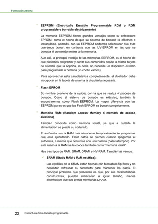 Formación Abierta
Estructura del autómata programable
22
° EEPROM (Electrically Erasable Programmable ROM o ROM
programable y borrable eléctricamente)
La memoria EEPROM tienen grandes ventajas sobre su antecesora
EPROM, como el hecho de que su sistema de borrado es eléctrico e
instantáneo. Además, con las EEPROM podemos seleccionar qué byte
queremos borrar, en contraste con las UV-EPROM en las que se
borraba el contenido entero de la memoria.
Aun así, la principal ventaja de las memorias EEPROM, es el hecho de
que podemos programar y borrar sus contenidos desde la misma tarjeta
de sistema que la soporta, es decir, no necesita un dispositivo externo
para programarla o borrarla (un chollo vamos).
Para aprovechar esta característica completamente, el diseñador debe
incorporar en la tarjeta de sistema la circuitería necesaria.
° Flash EPROM
Su nombre proviene de la rapidez con la que se realiza el proceso de
borrado. Como el sistema de borrado es eléctrico, también la
encontraremos como Flash EEPROM. La mayor diferencia con las
EEPROM puras es que las Flash EPROM se borran completamente.
° Memoria RAM (Random Access Memory o memoria de acceso
aleatorio)
También conocida como memoria volátil, ya que al quitarle la
alimentación se pierde su contenido.
El autómata usa la RAM para almacenar temporalmente los programas
que esté ejecutando. Estos datos se pierden cuando apagamos el
autómata, a menos que contemos con una batería (batería tampón). Por
esta razón a la RAM se la conoce también como “memoria volátil”.
Hay tres tipos de RAM: SRAM, DRAM y NV-RAM. También las vemos:
3 SRAM (Static RAM o RAM estática):
Las celdillas en la SRAM están hechas con biestables flip-flops y no
necesitan refrescar su contenido para mantener los datos. El
principal problema que presentan es que, por sus características
constructivas, pueden almacenar a igual tamaño, menos
información que sus primas-hermanas DRAM.
 