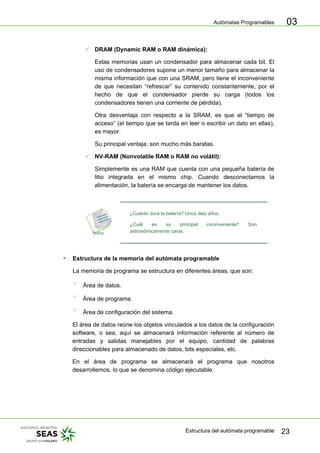 Autómatas Programables
Estructura del autómata programable 23
03
3 DRAM (Dynamic RAM o RAM dinámica):
Estas memorias usan un condensador para almacenar cada bit. El
uso de condensadores supone un menor tamaño para almacenar la
misma información que con una SRAM, pero tiene el inconveniente
de que necesitan “refrescar” su contenido constantemente, por el
hecho de que el condensador pierde su carga (todos los
condensadores tienen una corriente de pérdida).
Otra desventaja con respecto a la SRAM, es que el “tiempo de
acceso” (el tiempo que se tarda en leer o escribir un dato en ellas),
es mayor.
Su principal ventaja: son mucho más baratas.
3 NV-RAM (Nonvolatile RAM o RAM no volátil):
Simplemente es una RAM que cuenta con una pequeña batería de
litio integrada en el mismo chip. Cuando desconectamos la
alimentación, la batería se encarga de mantener los datos.
¿Cuánto dura la batería? Unos diez años.
¿Cuál es su principal inconveniente? Son
astronómicamente caras.
ƒ Estructura de la memoria del autómata programable
La memoria de programa se estructura en diferentes áreas, que son:
° Área de datos.
° Área de programa.
° Área de configuración del sistema.
El área de datos reúne los objetos vinculados a los datos de la configuración
software, o sea, aquí se almacenará información referente al número de
entradas y salidas manejables por el equipo, cantidad de palabras
direccionables para almacenado de datos, bits especiales, etc.
En el área de programa se almacenará el programa que nosotros
desarrollemos, lo que se denomina código ejecutable.
 