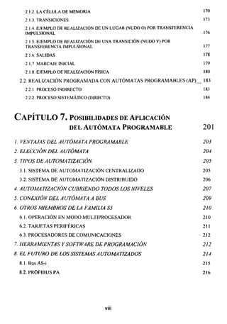 170
2.1.2. LA CÉLULA DE MEMORIA
2.1.3. TRANSICIONES 173
2.1.4. EJEMPLO DE REALIZACIÓN DE UN LUGAR (NUDO O) POR TRANSFERENCIA
IMPULS1ONAL 176
2 1 5. EJEMPLO DE REALIZACIÓN DE UNA TRANSICIÓN (NUDO Y) POR
TRANSFERENCIA IMPULSIONAL 177
2.1.6. SALIDAS 178
2.1.7 MARCAJE INICIAL 179
2.1 8 EJEMPLO DE REALIZACIÓN FÍSICA 180
2.2. REALIZACIÓN PROGRAMADA CON AUTÓMATAS PROGRAMABLES (AP)_ 183
2.2.1 PROCESO INDIRECTO 183
2.2.2 . PROCESO SISTEMÁTICO (DIRECTO) 184
Capítulo 7. posibilidades de aplicación
del Autómata Programarle 201
1. VENTAJAS DEL A UTÓMATA PROGRAMARLE 203
2. ELECCIÓN DEL A UTÓMA TA 204
3. TIPOS DE A UTOMA TIZACIÓN 205
3.1. SISTEMA DE AUTOMATIZACIÓN CENTRALIZADO 205
3.2. SISTEMA DE AUTOMATIZACIÓN DISTRIBUIDO 206
4. A UTOMA TIZACIÓN CUBRIENDO TODOS LOS NIVELES 207
5. CONEXIÓN DEL A UTÓMA TA A BUS 209
6. OTROS MIEMBROS DE LA FAMILIA S5 210
6.1. OPERACIÓN EN MODO MULTIPROCESADOR 210
6.2. TARJETAS PERIFÉRICAS 211
6.3. PROCESADORES DE COMUNICACIONES 212
7. HERRAMIENTAS Y SOFTWARE DE PROGRAMACIÓN 212
8. EL FUTURO DE LOS SISTEMAS AUTOMATIZADOS 214
8.1.BusAS-i 215
8.2. PROFIBUS PA 216
viii
 