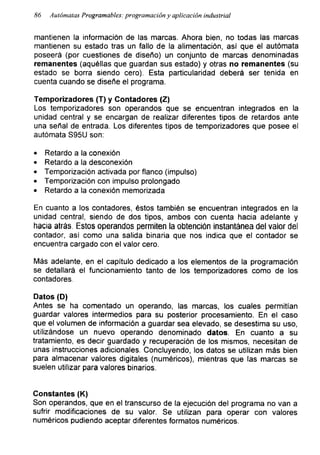 86 Autómatas Programables: programación y aplicación industrial
mantienen la información de las marcas. Ahora bien, no todas las marcas
mantienen su estado tras un fallo de la alimentación, así que el autómata
poseerá (por cuestiones de diseño) un conjunto de marcas denominadas
remanentes (aquéllas que guardan sus estado) y otras no remanentes (su
estado se borra siendo cero). Esta particularidad deberá ser tenida en
cuenta cuando se diseñe el programa.
Temporizadores (T) y Contadores (Z)
Los temporizadores son operandos que se encuentran integrados en la
unidad central y se encargan de realizar diferentes tipos de retardos ante
una señal de entrada. Los diferentes tipos de temporizadores que posee el
autómata S95U son:
• Retardo a la conexión
• Retardo a la desconexión
• Temporización activada por flanco (impulso)
• Temporización con impulso prolongado
• Retardo a la conexión memorizada
En cuanto a los contadores, éstos también se encuentran integrados en la
unidad central, siendo de dos tipos, ambos con cuenta hacia adelante y
hacia atrás. Estos operandos permiten la obtención instantánea del valor del
contador, asi como una salida binaria que nos indica que el contador se
encuentra cargado con el valor cero.
Más adelante, en el capítulo dedicado a los elementos de la programación
se detallará el funcionamiento tanto de los temporizadores como de los
contadores.
Datos (D)
Antes se ha comentado un operando, las marcas, los cuales permitían
guardar valores intermedios para su posterior procesamiento. En el caso
que el volumen de información a guardar sea elevado, se desestima su uso,
utilizándose un nuevo operando denominado datos. En cuanto a su
tratamiento, es decir guardado y recuperación de los mismos, necesitan de
unas instrucciones adicionales. Concluyendo, los datos se utilizan más bien
para almacenar valores digitales (numéricos), mientras que las marcas se
suelen utilizar para valores binarios.
Constantes (K)
Son operandos, que en el transcurso de la ejecución del programa no van a
sufrir modificaciones de su valor. Se utilizan para operar con valores
numéricos pudiendo aceptar diferentes formatos numéricos.
 
