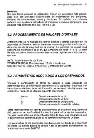 IV- Principios de Programación 87
Módulos
Son una forma especial de operandos. Tienen un significado más amplio,
dado que son unidades estructuradas de organización del programa,
conjunto de instrucciones, datos y funciones. En realidad son módulos
software que ayudan a estructurar el programa, e incluso comentarlo. Los
módulos más comunes son: OB, PB, FB y DB.
3.2. PROCESAMIENTO DE VALORES DIGITALES
Anteriormente, se ha hablado de valores binarios y valores digitales. En los
autómatas de Siemens, existen diferentes formas de guardar la información,
dependiendo de la magnitud de la misma. En principio, la unidad más
pequeña de información es el bit, que almacena un valor “1” ó“0”. A partir
de esta unidad se forman otras representaciones digitales de la información,
que son:
BYTE: Palabra formada por 8 bits.
WORD (PALABRA): Constituida por 16 bits o dos bytes
DOUBLE WORD (DOBLE PALABRA): Constituida por 32 bits.
3.3. PARÁMETROS ASOCIADOS A LOS OPERANDOS
Veamos a continuación la forma de asociar a cada operando un
determinado tipo de información atendiendo a su capacidad. Dado que hay
varias formas de direccionar la información, es necesario identificarla en los
operandos. Para ello se utiliza la siguiente convención:
(nada) Direccionamiento de un bit.
B Direccionamiento de un byte.
W Direccionamiento de una palabra.
D Direccionamiento de una doble palabra.
Estos identificadores del tipo de procesamiento se escribirán seguidamente
del operando, no confundiéndolos con los parámetros de los operandos.
Hay que hacer notar que el identificador debe de llevar una congruencia con
el parámetro del operando, pues de lo contrario se producirá un error.
Los parámetros de los operandos son direcciones de donde se encuentran
los datos. Su unidad básica es el byte y asi se encuentra numerado en los
autómatas de la serie SIMATIC.
 