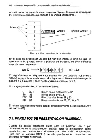 88 Autómatas Programables: programación y aplicación industrial
h continuación se presenta en un esquema (figura 4.3) cómo se direccionan
los diferentes operandos atendiendo a la unidad básica (byte).
Figura 4.3: Direccionamiento de los operandos
En el caso de direccionar un sólo bit hay que indicar el byte del que se
quiere dicho bit, y luego indicar la posición del bit dentro del byte, mediante
un punto como separador.
byte 32 0 1 2 3 4 5 6 7 BIT 32.4
En el gráfico anterior, si quisiéramos trabajar con dos palabras (dos bytes o
16 bits) hay que tener cuidado con el solapamiento. No sería viable coger la
palabra 2 y la palabra 3 dado que tendrían en común el byte 3.
Como ejemplos de direccionamiento tenemos:
E 32.0 Direcciona el bit 0 del byte 32.
EB 33 Direcciona el byte 33.
EW 32 Direcciona los bytes 32 y 33.
ED 32 Direcciona los bytes 32, 33, 34 y 35
El mismo tratamiento es válido para el direccionamiento de las salidas (A) y
las marcas (M).
3.4. FORMATOS DE PRESENTACIÓN NUMÉRICA
Cuando se quiere almacenar datos para un posterior uso o por
circunstancias de la programación elegida, éstos se almacenarán como
constantes, que como se vio en el apartado 3.1, son un tipo de operandos.
Pues bien, el lenguaje STEP 5 permite guardar estas constantes con
diferentes formatos numéricos.
 