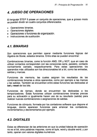 IV.- Principios de Programación 91
4. JUEGO DE OPERACIONES
El lenguaje STEP 5 posee un conjunto de operaciones, que a grosso modo
se pueden dividir en cuatro conjuntos diferenciados:
« Operaciones binarias.
• Operaciones digitales.
• Operaciones o funciones de organización.
• Instrucciones de sustitución.
4.1. BINARIAS
Son operaciones que permiten operar mediante funciones lógicas del
Álgebra de Boole, estados binarios. Entre ellas se pueden encontrar:
Combinaciones binarias, como la función AND, OR y NOT, que en caso de
utilizar contactos corresponden con las conexiones serie, paralelo, contacto
normalmente cerrado, respectivamente. Para estas operaciones los
operandos más utilizados son los direccionables bit a bit, como las entradas,
salidas y marcas.
Funciones de memoria, las cuales asignan los resultados de las
combinaciones binarias a otros operandos, como por ejemplo a las marcas
y las salidas. También se encuentran entre estas funciones las dedicadas al
set y reset de los bits.
Funciones de tiempo, donde se encuentran las dedicadas a los
temporizadores. Éstas funciones utilizan combinaciones binarias previas
para su activación e igualmente hacen uso de su resultado (salida) para
realizar nuevas combinaciones o asignaciones de salidas.
Funciones de cómputo, formada por los contadores software que dispone el
lenguaje, donde aparecen funciones para arrancar los contadores,
incrementarlos y decrementarlos por ejemplo.
4.2. DIGITALES
Estas se diferencian de las anteriores en que la unidad básica de operación
no es el bit, sino palabras mayores, como el byte, word y double word, y por
tanto, operan con valores digitales numéricos.
 