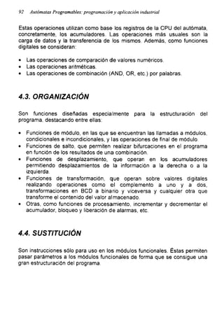 92 Autómatas Programables: programación y aplicación industrial
Estas operaciones utilizan como base los registros de la CPU del autómata,
concretamente, los acumuladores. Las operaciones más usuales son la
carga de datos y la transferencia de los mismos. Además, como funciones
digitales se consideran:
• Las operaciones de comparación de valores numéricos.
• Las operaciones aritméticas.
• Las operaciones de combinación (AND, OR, etc.) por palabras.
4.3. ORGANIZACIÓN
Son funciones diseñadas especialmente para la estructuración del
programa, destacando entre ellas:
• Funciones de módulo, en las que se encuentran las llamadas a módulos,
condicionales e incondicionales, y las operaciones de final de módulo.
• Funciones de salto, que permiten realizar bifurcaciones en el programa
en función de los resultados de una combinación.
• Funciones de desplazamiento, que operan en los acumuladores
permitiendo desplazamientos de la información a la derecha o a la
izquierda.
• Funciones de transformación, que operan sobre valores digitales
realizando operaciones como el complemento a uno y a dos,
transformaciones en BCD a binario y viceversa y cualquier otra que
transforme el contenido del valor almacenado.
• Otras, como funciones de procesamiento, incrementar y decrementar el
acumulador, bloqueo y liberación de alarmas, etc.
4.4. SUSTITUCIÓN
Son instrucciones sólo para uso en los módulos funcionales. Éstas permiten
pasar parámetros a los módulos funcionales de forma que se consigue una
gran estructuración del programa.
 