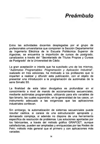 Preámbulo
Entre las actividades docentes desplegadas por el grupo de
profesionales universitarios que componen la Sección Departamental
de Ingeniería Eléctrica de la Escuela Politécnica Superior de
Algeciras, se encuentra la impartición de cursos de postgrado,
canalizados a través del “Secretariado de Títulos Propios y Cursos
de Postgrado’' de la Universidad de Cádiz.
La gran aceptación e interés que ha suscitado uno de los mismos,
“Autómatas Programables: Programación y Aplicación Industriar,
realizado en tres ediciones, ha motivado a los profesores que lo
imparten a realizar y difundir esta publicación, con el objeto de
presentar una introducción a la programación de autómatas de la
serie Simatic S5.
La finalidad de esta labor divulgativa es profundizar en el
conocimiento a nivel de mando de accionamientos secuenciales,
mediante autómatas programables, utilizando para ello variables de
tipo binario, las cuales supondrán, en la generalidad de los casos, un
instrumento adecuado a las exigencias que las aplicaciones
industriales conllevan.
Sin embargo, la automatización de sistemas secuenciales puede
resultar caótica, si carece de una estructuración apropiada y,
demasiado compleja, si además no dispone de una herramienta
específica de resolución de problemas. Las soluciones aportadas por
los fabricantes, a través del método gráfico GRAFCET, aunque
satisfactorias, pueden ser ampliadas y enriquecidas por las Redes de
Petri; método más general que el primero y con aplicaciones más
variadas.
ix
 
