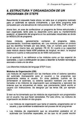 IV.- Principios de Programación 97
6. ESTRUCTURA Y ORGANIZACIÓN DE UN
PROGRAMA EN STEP5
Resumiendo lo expuesto hasta ahora, se sabe que un programa realizado
para un autómata se ejecuta cíclicamente, y que dicho programa está
compuesto por una secuencia de instrucciones bien en AWL, FUP o KOP.
Ahora bien, en aras de confeccionar un programa de forma estructurada y
bien organizada, tanto para su desarrollo como para su mantenimiento
posterior, el desarrollo del programa en los autómatas industriales se divide
en MÓDULOS de programa.
Estos módulos, generalmente contienen el programa, datos,
documentación, funciones repetitivas, etc. Los módulos poseen un símbolo
que los identifica formado por dos letras, más un número para discernir
dentro de un mismo tipo, por ejemplo: PB 35. En cuanto a su capacidad
cada módulo abarca hasta 4096 palabras de longitud, es decir, la longitud
máxima en cuanto a instrucciones es de 4096 instrucciones.
En el apartado 3, se definieron a los módulos como un tipo especial de
operandos, y que a continuación se pasa a describir la función tecnológica
asociada a cada uno de ellos.
Los diferentes módulos del lenguaje STEP 5 son:
Módulos de Organización (OB)
Los módulos de organización son las interfaces entre el sistema operativo
del autómata (transparente para el usuario) y los programas que
propiamente realiza el usuario. En otras palabras, cuando se da
alimentación al autómata, su sistema operativo realizará una serie de
llamadas a los módulos de organización que corresponda y ejecutará las
órdenes que se encuentren en éstos, que previamente habrá escrito el
usuario con instrucciones. Se designan por las letras OB, por ejemplo:
OB21.
Si bien se ha comentado que ios módulos de organización son programados
por el usuario, hay que hacer salvedades. Por esto último, los módulos de
organización se dividen en dos grupos:
• Los módulos de organización que llama el sistema, programados por el
usuario, y que controlan la elaboración del proceso de los programas.
• Los módulos de organización que se encuentran grabados en el
autómata con funciones especiales, en los que no se puede escribir
 