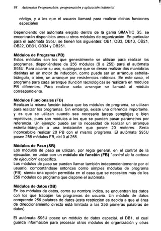 98 Autómatas Programables: programación y aplicación industrial
código, y a los que el usuario llamará para realizar dichas funciones
especiales
Dependiendo del autómata elegido dentro de la gama SIMATIC S5, se
encontrarán disponibles unos u otros módulos de organización. En particular
para el autómata S95U, se tienen los siguientes: OB1, OB3, OB13, OB21,
OB22, OB31, OB34 y OB251.
Módulos de Programa (PB)
Estos módulos son los que generalmente se utilizan para realizar los
programas, disponiéndose de 256 módulos (0 a 255) para el autómata
S95U. Para aclarar su uso, supóngase que se desea realizar dos maniobras
distintas en un motor de inducción, como puede ser un arranque estrella-
triángulo, o bien, un arranque por resistencias rotóricas. En este caso, el
programa para cada arranque (función tecnológica) se realizará en módulos
PB diferentes. Para realizar cada arranque se llamará al módulo
correspondiente.
Módulos Funcionales (FB)
Realizan la misma función básica que los módulos de programa, se utilizan
para realizar los programas. Sin embargo, existe una diferencia importante,
y es que se utilizan cuando sea necesario tareas complejas o bien
repetitivas, pues son módulos a los que se pueden pasar parámetros por
referencia. Un ejemplo puede ser la necesidad de realizar un arranque
estrella-triángulo a una instalación que posee 20 motores. Sería
inconcebible realizar 20 PB con el mismo programa. El autómata S95U
posee 256 módulos FB, del 0 al 255.
Módulos de Paso (SB)
Los módulos de paso se utilizan, por regla general, en el control de la
ejecución, en unión con un módulo de función (FB) "control de la cadena
de ejecución" específico.
Los módulos de paso se pueden llamar también independientemente por el
usuario, comportándose entonces como simples módulos de programa
(PB), siendo una opción permitida en el caso que se necesiten más de los
256 módulos de programa que dispone el autómata.
Módulos de datos (DB)
En los módulos de datos, como su nombre indica, se encuentran los datos
con los que trabajan los programas de usuario. Un módulo de datos
comprende 256 palabras de datos (esta restricción es debida a que el área
de direccionamiento directo está limitada a las 256 primeras palabras de
datos).
El autómata S95U posee un módulo de datos especial, el DB1, el cual
guarda información para procesar otros módulos de organización y otras
 