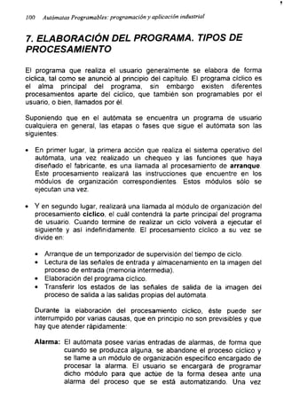 T
100 Autómatas Programables: programación y aplicación industrial
7 . ELABORACIÓN DEL PROGRAMA. TIPOS DE
PROCESAMIENTO
El programa que realiza el usuario generalmente se elabora de forma
cíclica, tal como se anunció al principio del capitulo. El programa cíclico es
el alma principal del programa, sin embargo existen diferentes
procesamientos aparte del cíclico, que también son programables por el
usuario, o bien, llamados por él.
Suponiendo que en el autómata se encuentra un programa de usuario
cualquiera en general, las etapas o fases que sigue el autómata son las
siguientes:
• En primer lugar, la primera acción que realiza el sistema operativo del
autómata, una vez realizado un chequeo y las funciones que haya
diseñado el fabricante, es una llamada al procesamiento de arranque.
Este procesamiento realizará las instrucciones que encuentre en los
módulos de organización correspondientes. Estos módulos sólo se
ejecutan una vez.
• Y en segundo lugar, realizará una llamada al módulo de organización del
procesamiento cíclico, el cuál contendrá la parte principal del programa
de usuario. Cuando termine de realizar un ciclo volverá a ejecutar el
siguiente y así indefinidamente. El procesamiento cíclico a su vez se
divide en:
• Arranque de un temporizador de supervisión del tiempo de ciclo.
• Lectura de las señales de entrada y almacenamiento en la imagen del
proceso de entrada (memoria intermedia).
• Elaboración del programa cíclico.
• Transferir los estados de las señales de salida de la imagen del
proceso de salida a las salidas propias del autómata.
Durante la elaboración del procesamiento cíclico, éste puede ser
interrumpido por varias causas, que en principio no son previsibles y que
hay que atender rápidamente:
Alarma: El autómata posee varias entradas de alarmas, de forma que
cuando se produzca alguna, se abandone el proceso cíclico y
se llame a un módulo de organización especifico encargado de
procesar la alarma. El usuario se encargará de programar
dicho módulo para que actúe de la forma desea ante una
alarma del proceso que se está automatizando. Una vez
 