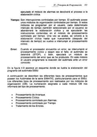 IV.- Principios de Programación 101
ejecutado el módulo de alarmas se devolverá el proceso a la
elaboración cíclica.
Tiempo: Son interrupciones controladas por tiempo. El autómata posee
unos módulos de organización controlados por tiempo. Si estos
módulos se programan por el usuario, cada determinado
intervalo de tiempo (también seleccionado por el usuario) se
abandonará la elaboración cíclica y se ejecutarán las
instrucciones contenidas en el módulo de procesamiento
controlado por tiempo. Una vez se acabe, se volverá a la
elaboración cíclica hasta que nuevamente (después del
intervalo de tiempo) se vuelva a interrumpir el procesamiento
cíclico.
Error: Cuando el procesador encuentra un error, se interrumpirá el
procesamiento cíclico y según sea el fallo, el autómata se
detendrá (STOP), o bien, ejecutará un módulo de
procesamiento del error que se ha producido. En este módulo
el usuario programará la reacción del autómata ante un error
conocido.
En la figura 4.9 aparece un esquema donde se ¡lustra la elaboración del
programa del autómata S95U.
A continuación se describen los diferentes tipos de procesamientos que
poseen los Autómatas de la serie SIMATIC, particularizando para el S95U.
Los diferentes tipos de procesamiento son realizados por los módulos de
organización (OB). La numeración asignada a cada módulo OB nos
informará del tipo de procesamiento.
• Procesamiento de Arranque.
• Procesamiento Cíclico.
• Procesamiento controlado por Alarmas.
• Procesamiento controlado por Tiempo.
• Tratamiento de los Errores.
 