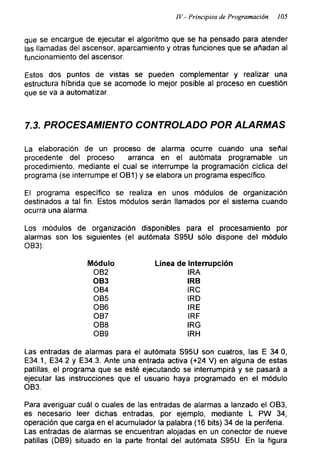 IV - Principios de Programación 105
que se encargue de ejecutar el algoritmo que se ha pensado para atender
las llamadas del ascensor, aparcamiento y otras funciones que se añadan al
funcionamiento del ascensor.
Estos dos puntos de vistas se pueden complementar y realizar una
estructura híbrida que se acomode lo mejor posible al proceso en cuestión
que se va a automatizar.
7.3. PROCESAMIENTO CONTROLADO POR ALARMAS
La elaboración de un proceso de alarma ocurre cuando una señal
procedente del proceso arranca en el autómata programable un
procedimiento, mediante el cual se interrumpe la programación cíclica del
programa (se interrumpe el OB1) y se elabora un programa específico.
El programa específico se realiza en unos módulos de organización
destinados a tal fin. Estos módulos serán llamados por el sistema cuando
ocurra una alarma.
Los módulos de organización disponibles para el procesamiento por
alarmas son los siguientes (el autómata S95U sólo dispone del módulo
OB3):
Módulo Línea de Interrupción
OB2 IRA
OB3 IRB
OB4 IRC
OB5 IRD
OB6 IRE
OB7 IRF
OB8 IRG
OB9 IRH
Las entradas de alarmas para el autómata S95U son cuatros, las E 34 0,
E34.1, E34.2 y E34.3. Ante una entrada activa (+24 V) en alguna de estas
patillas, el programa que se esté ejecutando se interrumpirá y se pasará a
ejecutar las instrucciones que el usuario haya programado en el módulo
OB3.
Para averiguar cuál o cuales de las entradas de alarmas a lanzado el OB3,
es necesario leer dichas entradas, por ejemplo, mediante L PW 34,
operación que carga en el acumulador la palabra (16 bits) 34 de la periferia.
Las entradas de alarmas se encuentran alojadas en un conector de nueve
patillas (DB9) situado en la parte frontal del autómata S95U. En la figura
 
