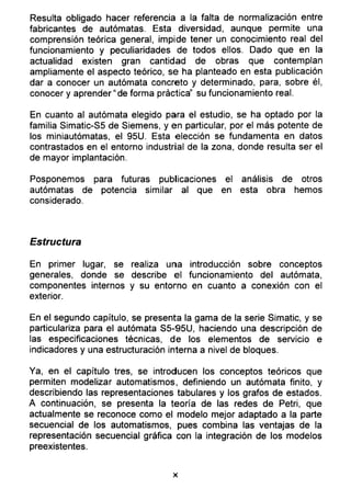 Resulta obligado hacer referencia a la falta de normalización entre
fabricantes de autómatas. Esta diversidad, aunque permite una
comprensión teórica general, impide tener un conocimiento real del
funcionamiento y peculiaridades de todos ellos. Dado que en la
actualidad existen gran cantidad de obras que contemplan
ampliamente el aspecto teórico, se ha planteado en esta publicación
dar a conocer un autómata concreto y determinado, para, sobre él,
conocer y aprender “de forma práctica” su funcionamiento real.
En cuanto al autómata elegido para el estudio, se ha optado por la
familia Simatic-S5 de Siemens, y en particular, por el más potente de
los miniautómatas, el 95U. Esta elección se fundamenta en datos
contrastados en el entorno industrial de la zona, donde resulta ser el
de mayor implantación.
Posponemos para futuras publicaciones el análisis de otros
autómatas de potencia similar al que en esta obra hemos
considerado.
Estructura
En primer lugar, se realiza una introducción sobre conceptos
generales, donde se describe el funcionamiento del autómata,
componentes internos y su entorno en cuanto a conexión con el
exterior.
En el segundo capítulo, se presenta la gama de la serie Simatic, y se
particulariza para el autómata S5-95U, haciendo una descripción de
las especificaciones técnicas, de los elementos de servicio e
indicadores y una estructuración interna a nivel de bloques.
Ya, en el capítulo tres, se introducen los conceptos teóricos que
permiten modelizar automatismos, definiendo un autómata finito, y
describiendo las representaciones tabulares y los grafos de estados.
A continuación, se presenta la teoría de las redes de Petri, que
actualmente se reconoce como el modelo mejor adaptado a la parte
secuencia! de los automatismos, pues combina las ventajas de la
representación secuencial gráfica con la integración de los modelos
preexistentes.
x
 