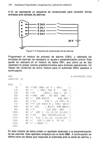 r
106 Autómatas Programables: programación y aplicación industrial
4.10, se representa un esquema de conexionado para conectar dichas
entradas ante señales de alarmas.
Figura 4.10: Esquema de conexionado de las alarmas
Programado el módulo de proceso de alarma (OB3), y cableada las
entradas de alarmas, es necesario un ajuste o parametrización previo. Este
ajuste se realizará en el módulo de datos DB1, que como ya se dijo
(apartado 6) posee valores predeterminados para diversas operaciones. Un
listado del contenido de dicho módulo para el autómata S95U aparece a
continuación:
DB1 A:P62RDPST.S5D
LON=165 /4
PAG. 1
0: KC = 'DB1 OBA: AI 0 ; OBI:
12: KC =' ; OBC: CAP N CBP
24: KC =' N ;#SL1: SLN 1 SF ';
36: KC ='DB2 DWO EF DB3 DWO
48: KC =' KBE MB100 KBS MB1 1 ;
60: KC ='01 PGN 1 ;# SDP: N';
72. : KC ='T 128 PBUS N ; TFB: OB13’;
84: KC =' 100 ; #CLP: STW MW10';
96: KC ='2 CLK DB5 DWO ';
108: KC =' SET 3 01.10.91 12:00:';
120: KC ='00 OHS 000000:00:00 ';
132: KC =' TIS 3 01.10. 12:00:00
144: KC =' STP Y SAV Y CF 00 ’ ;
156: KC =' ; #END ’;
160:
En este módulo de datos existe un apartado dedicado a la parametrización
de las alarmas. Este apartado empieza con el texto OBI:. A continuación se
define cómo se desea que responda el autómata ante la señal de alarma, y
 