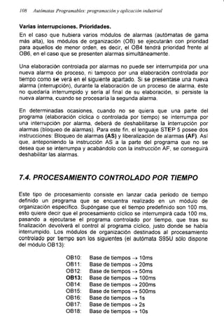 108 Autómatas Programadles: programación y aplicación industrial
Varias interrupciones. Prioridades.
En el caso que hubiera varios módulos de alarmas (autómatas de gama
más alta), los módulos de organización (OB) se ejecutarán con prioridad
para aquellos de menor orden, es decir, el OB4 tendrá prioridad frente al
OB6, en el caso que se presenten alarmas simultáneamente.
Una elaboración controlada por alarmas no puede ser interrumpida por una
nueva alarma de proceso, ni tampoco por una elaboración controlada por
tiempo como se verá en el siguiente apartado. Si se presentase una nueva
alarma (interrupción), durante la elaboración de un proceso de alarma, éste
no quedaría interrumpido y sería al final de su elaboración, si persiste la
nueva alarma, cuando se procesaría la segunda alarma.
En determinadas ocasiones, cuando no se quiera que una parte del
programa (elaboración cíclica o controlada por tiempo) se interrumpa por
una interrupción por alarma, deberá de deshabilitarse la interrupción por
alarmas (bloqueo de alarmas). Para este fin, el lenguaje STEP 5 posee dos
instrucciones: Bloqueo de alarmas (AS) y liberalización de alarmas (AF). Así
que, anteponiendo la instrucción AS a la parte del programa que no se
desea que se interrumpa y acabándolo con la instrucción AF, se conseguirá
deshabilitar las alarmas.
7.4. PROCESAMIENTO CONTROLADO POR TIEMPO
Este tipo de procesamiento consiste en lanzar cada periodo de tiempo
definido un programa que se encuentra realizado en un módulo de
organización específico. Supóngase que el tiempo predefinido son 100 ms,
esto quiere decir que el procesamiento cíclico se interrumpirá cada 100 ms,
pasando a ejecutarse el programa controlado por tiempo, que tras su
finalización devolverá el control al programa cíclico, justo donde se había
interrumpido. Los módulos de organización destinados al procesamiento
controlado por tiempo son los siguientes (el autómata S95U sólo dispone
del módulo OB13):
OB10: Base de tiempos -> 10ms
OB11: Base de tiempos -> 20ms
OB12: Base de tiempos -> 50ms
OB13:
OB14:
Base de tiempos -» 100ms
Base de tiempos -> 200ms
OB15: Base de tiempos -> 500ms
OB16: Base de tiempos -> 1s
OB17: Base de tiempos -> 2s
OB18: Base de tiempos -> 10s
 