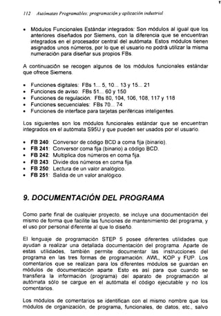 112 Autómatas Programables: programación y aplicación industrial
• Módulos Funcionales Estándar integrados: Son módulos al igual que los
anteriores diseñados por Siemens, con la diferencia que se encuentran
integrados en el procesador central del autómata. Estos módulos tienen
asignados unos números, por lo que el usuario no podrá utilizar la misma
numeración para diseñar sus propios FBs.
A continuación se recogen algunos de los módulos funcionales estándar
que ofrece Siemens.
• Funciones digitales: FBs 1... 5, 10... 13 y 15... 21
• Funciones de aviso: FBs 51... 60 y 150
• Funciones de regulación: FBs 80, 104, 106, 108, 117 y 118
• Funciones secuenciales: FBs 70... 74
• Funciones de interface para tarjetas periféricas inteligentes.
Los siguientes son los módulos funcionales estándar que se encuentran
integrados en el autómata S95U y que pueden ser usados por el usuario.
• FB 240: Conversor de código BCD a coma fija (binario).
• FB 241: Conversor coma fija (binario) a código BCD.
• FB 242: Multiplica dos números en coma fija.
• FB 243: Divide dos números en coma fija.
• FB 250: Lectura de un valor analógico.
• FB251: Salida de un valor analógico.
9. DOCUMENTACIÓN DEL PROGRAMA
Como parte final de cualquier proyecto, se incluye una documentación del
mismo de forma que facilite las funciones de mantenimiento del programa, y
el uso por personal diferente al que lo diseñó.
El lenguaje de programación STEP 5 posee diferentes utilidades que
ayudan a realizar una detallada documentación del programa. Aparte de
estas utilidades, también permite documentar las instrucciones del
programa en las tres formas de programación; AWL, KOP y FUP. Los
comentarios que se realizan para los diferentes módulos se guardan en
módulos de documentación aparte. Esto es así para que cuando se
transfiera la información (programa) del aparato de programación al
autómata sólo se cargue en el autómata el código ejecutable y no los
comentarios.
Los módulos de comentarios se identifican con el mismo nombre que los
módulos de organización, de programa, funcionales, de datos, etc., salvo
 
