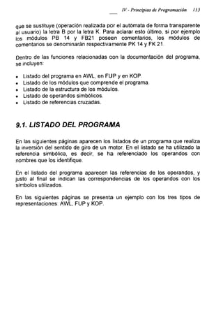 IV - Principios de Programación 113
que se sustituye (operación realizada por el autómata de forma transparente
al usuario) la letra B por la letra K. Para aclarar esto último, si por ejemplo
los módulos PB 14 y FB21 poseen comentarios, los módulos de
comentarios se denominarán respectivamente PK 14 y FK 21.
Dentro de las funciones relacionadas con la documentación del programa,
se incluyen:
• Listado del programa en AWL, en FUP y en KOP.
• Listado de los módulos que comprende el programa.
• Listado de la estructura de los módulos.
• Listado de operandos simbólicos.
• Listado de referencias cruzadas.
9.1. LISTADO DEL PROGRAMA
En las siguientes páginas aparecen los listados de un programa que realiza
la inversión del sentido de giro de un motor. En el listado se ha utilizado la
referencia simbólica, es decir, se ha referenciado los operandos con
nombres que los identifique.
En el listado del programa aparecen las referencias de los operandos, y
justo al final se indican las correspondencias de ios operandos con los
símbolos utilizados.
En las siguientes páginas se presenta un ejemplo con los tres tipos de
representaciones: AWL, FUP y KOP.
 