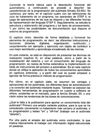 Conocida la teoría básica para la descripción funcional del
automatismo, a continuación se procede a describir las
características de la programación del autómata Simatic S5-95U. Se
comienza, por tanto, en el capítulo cuatro con las definiciones de
ciclo de tratamiento de un programa, los operandos de STEP 5, el
juego de operaciones de las que se dispone y las diferentes formas
de representación del lenguaje STEP 5. Seguidamente, se estudia la
estructura y elaboración del programa y los tipos de procesamiento.
Y por último las posibilidades de documentación que dispone el
entorno de programación.
El capítulo cinco, describe de forma detallada y funcional los
elementos de programación, es decir, las diferentes instrucciones y
funciones (binarias, digitales, organización, sustitución,...),
conjuntamente con ejemplos y ejercicios con objeto de contribuir a
una mejor asimilación y aprendizaje encadenado de las mismas.
En este instante, se está en disposición de presentar las técnicas de
realización (capítulo 6), en otras palabras, cómo a partir de la
modelización del sistema y con el conocimiento del lenguaje de
programación, se realiza de forma sistemática la implementación en
listas de instrucciones del proceso a automatizar. Es en este capítulo
donde se refleja la aplicación de todos los conocimientos aprendidos
en capítulos anteriores, y a partir del cual se puede empezar a
ejercitar de forma práctica el método de programación.
Por último, en el capítulo siete, se resumen las ventajas y
aplicaciones de los autómatas, los diferentes tipos de automatización
y la conexión del autómata mediante buses. También se esbozan las
diferentes herramientas de programación en cuanto a software se
refiere, existentes en el mercado, para la familia Simatic S5; y una
visión sobre las tendencias de los buses de comunicaciones.
¿Qué le falta a la publicación para aportar un conocimiento total del
autómata? Primero una amplia vertiente práctica, para la que se ha
considerado conveniente un tratamiento más cercano al autómata, a
su programación y testeo "on" y "off-line" (trabajar con el autómata
"delante").
Por otra parte el empleo del autómata como controlador, lo que
implica básicamente el trabajar con información digital estructurada
en palabras.
x¡
 