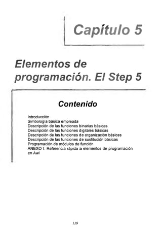 Capítulo 5
________________________
Elementos de
programación. El Step 5
Contenido
Introducción
Simbología básica empleada
Descripción de las funciones binarias básicas
Descripción de las funciones digitales básicas
Descripción de las funciones de organización básicas
Descripción de las funciones de sustitución básicas
Programación de módulos de función
ANEXO I: Referencia rápida a elementos de programación
en Awl
119
 