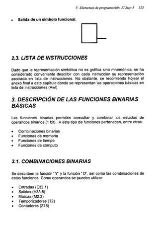 V.-Elementos de programación. El Step 5 123
Salida de un símbolo funcional.
2.3. LISTA DE INSTRUCCIONES
Dado que la representación simbólica no es gráfica sino mnemónica, se ha
considerado conveniente describir con cada instrucción su representación
asociada en lista de instrucciones. No obstante, se recomienda hojear el
anexo final a este capítulo donde se representan las operaciones básicas en
lista de instrucciones (Awl).
3. DESCRIPCIÓN DE LAS FUNCIONES BINARIAS
BÁSICAS
Las funciones binarias permiten consultar y combinar los estados de
operandos binarios (1 bit). A este tipo de funciones pertenecen, entre otras:
• Combinaciones binarias
• Funciones de memoria
• Funciones de tiempo
• Funciones de cómputo
3.1. COMBINACIONES BINARIAS
Se describen la función “Y’ y la función “O’, así como las combinaciones de
estas funciones. Como operandos se pueden utilizar:
• Entradas (E32.1)
• Salidas (A33.5)
• Marcas (M2.3)
• Temporizadores (T2)
• Contadores (Z15)
 