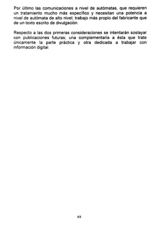 Por último las comunicaciones a nivel de autómatas, que requieren
un tratamiento mucho más específico y necesitan una potencia a
nivel de autómata de alto nivel; trabajo más propio del fabricante que
de un texto escrito de divulgación.
Respecto a las dos primeras consideraciones se intentarán soslayar
con publicaciones futuras; una complementaria a ésta que trate
únicamente la parte práctica y otra dedicada a trabajar con
información digital.
xii
 