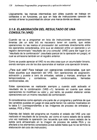1
128 Autómatas Programables: programación y aplicación industrial
Lógicamente, las marcas intermedias son útiles cuando se trabaja en
contactos o en funciones, ya que en lista de instrucciones carecen de
sentido al tener la posibilidad de ubicar una marca donde se desee.
3.1.6. ELABORACIÓN DEL RESULTADO DE UNA
CONSULTA (VKE)
Cuando se va a programar en lista de instrucciones con operaciones
binarias (de un solo bit) es necesario tener en cuenta, que estas
operaciones no las realiza el procesador del autómata directamente entre
los operandos considerados, sino que se elaboran entre un operando y un
registro denominado “resultado de una consulta” (VKE) para dar lugar a un
“resultado de la combinación" (resultado parcial de la operación en juego); el
cual se almacena también en el registro anterior.
Como se puede apreciar el VKE no es otra cosa que un acumulador binario,
siendo siempre uno de los dos operandos al realizar una operación binaria.
¿Para qué vale? Para trabajar con operaciones condicionadas, que son
todas aquellas que dependen del VKE. Son operaciones de asignación,
activación y puesta a cero de entradas, salidas y marcas; arranque de
temporizadores y contadores; saltos condicionados, llamadas
condicionadas, etc.
Estas operaciones se realizarán siempre y cuando esté activado el
resultado de la combinación (VKE->1); teniendo en cuenta que estas
operaciones no modifican su valor y, por tanto, se pueden elaborar varias
operaciones con un mismo resultado de combinación.
Si consideramos como ejemplo una parte de un programa y partimos de que
las variables puestas en juego en esa parte tienen los valores mostrados en
la tabla 5.1 (correspondientes a las imágenes de proceso de entradas y
salidas, PEE y PEA).
Además del listado del programa se muestra el estado del VKE una vez
realizado el resultado de la consulta, así como el nuevo estado de la salida
una vez realizada la operación (se recuerda que este nuevo estado de la
salida será almacenado en la imagen de proceso de salida PEA y no
afectará a los elementos conectados a esa salida hasta que no se termine la
elaboración del ciclo de instrucción).
 