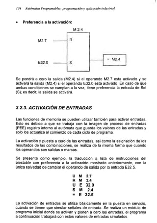 134 Autómatas Programabas: programación y aplicación industrial
• Preferencia a la activación:
M2.7
E32.0
M 2.4
Se pondrá a cero la salida (M2.4) si el operando M2.7 esta activado y se
activará la salida (M2.4) si el operando E32.0 esta activado. En caso de que
ambas condiciones se cumplan a la vez, tiene preferencia la entrada de Set
(S); es decir, la salida se activará.
3.2.3. ACTIVACIÓN DE ENTRADAS
Las funciones de memoria se pueden utilizar también para activar entradas.
Esto es debido a que se trabaja con la imagen de proceso de entradas
(PEE) registro interno al autómata que guarda los valores de las entradas y
solo los actualiza al comienzo de cada ciclo de programa.
La activación y puesta a cero de las entradas, así como la asignación de los
resultados de las combinaciones, se realiza de la misma forma que cuando
los operandos son salidas o marcas.
Se presenta como ejemplo, la traducción a lista de instrucciones del
biestable con preferencia a la activación mostrado anteriormente, con la
única salvedad de cambiar el operando de salida por la entrada E32.5.
U M 2.7
R M 2.4
U E 32.0
S M 2.4
= E 32.5
La activación de entradas se utiliza básicamente en la puesta en servicio,
cuando se tienen que simular señales de entrada. Se realiza un módulo de
programa inicial donde se activan y ponen a cero las entradas, el programa
a continuación trabajará con estos valores de entradas simulados.
 