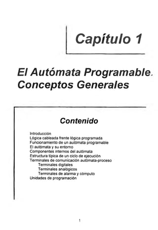Capítulo 1
El Autómata Programable
Conceptos Generales
Contenido
Introducción
Lógica cableada frente lógica programada
Funcionamiento de un autómata programable
El autómata y su entorno
Componentes internos del autómata
Estructura típica de un ciclo de ejecución
Terminales de comunicación autómata-proceso
Terminales digitales
Terminales analógicos
Terminales de alarma y cómputo
Unidades de programación
1
 