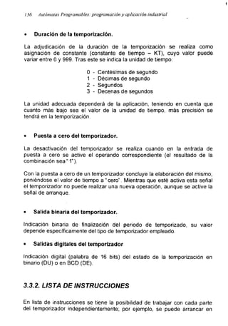 !
i36 Autómatas Programables: programación y aplicación industrial
• Duración de la temporización.
La adjudicación de la duración de la temporización se realiza como
asignación de constante (constante de tiempo - KT), cuyo valor puede
variar entre 0 y 999. Tras este se indica la unidad de tiempo:
0 - Centésimas de segundo
1 - Décimas de segundo
2 - Segundos
3 - Decenas de segundos
La unidad adecuada dependerá de la aplicación, teniendo en cuenta que
cuanto más bajo sea el valor de la unidad de tiempo, más precisión se
tendrá en la temporización.
• Puesta a cero del temporizador.
La desactivación del temporizador se realiza cuando en la entrada de
puesta a cero se active el operando correspondiente (el resultado de la
combinación sea “ 1").
Con la puesta a cero de un temporizador concluye la elaboración del mismo;
poniéndose el valor de tiempo a “cero”. Mientras que esté activa esta señal
el temporizador no puede realizar una nueva operación, aunque se active la
señal de arranque.
• Salida binaria del temporizador.
Indicación binaria de finalización del periodo de temporizado, su valor
depende específicamente del tipo de temporizador empleado.
• Salidas digitales del temporizador
Indicación digital (palabra de 16 bits) del estado de la temporización en
binario (DU) o en BCD (DE).
3.3.2. LISTA DE INSTRUCCIONES
En lista de instrucciones se tiene la posibilidad de trabajar con cada parte
del temporizador independientemente; por ejemplo, se puede arrancar en
 