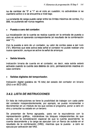 ¡^.-Elementos de programación. El Step 5 141
ha de cambiar de “O' a “1” en el ciclo en cuestión; no activándose si se
mantiene activo o si se encuentra a nivel bajo.
La constante de carga puede variar entre los límites máximos de conteo, 0 y
999, no pudiendo ser nunca negativa.
• Puesta a cero del contador.
La inicialización de la cuenta se realiza cuando en la entrada de puesta a
cero se active el operando correspondiente (el resultado de la combinación
sea" 1”).
Con la puesta a cero de un contador, su valor de conteo pasa a ser nulo
f 0’). Mientras que este activa esta señal el contador no puede realizar una
nueva operación, aunque se active la señal de arranque.
• Salida binaria.
Indicación binaria de cuenta en el contador; es decir, esta salida estará
activada cuando la cuenta sea distinta de cero, permaneciendo inactiva en
caso contrario.
• Salidas digitales del temporizador.
Indicación digital (palabra de 16 bits) del estado del contador en binario
(DU)oen BCD (DE).
3.4.2. LISTA DE INSTRUCCIONES
En lista de instrucciones se tiene la posibilidad de trabajar con cada parte
del contador independientemente; por ejemplo, se puede incrementar o
decrementar en un módulo de los que consta el programa, poner a cero en
otro y consultar su estado en un tercero.
Se presentan de forma agrupada, -para ver la equivalencia con la
representación gráfica-, indicándose los bloques independientes de que
consta; con la consideración especial de que la cuenta ascendente, la
cuenta descendente y la carga se ejecutan con un flanco de subida en el
resultado de la combinación (VKE), mientras que la puesta a cero se
ejecuta por activación del VKE.
 